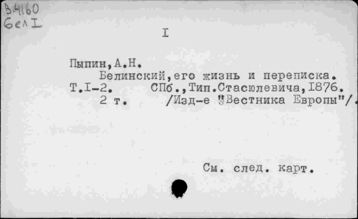 ﻿Сел Ъ
I
Пыпин,А.Н.
Белинский,его жизнь и переписка. Т.1-2. СПб.,Тип.Стасюлевича,1876.
2 т. /Изд-е !?Вестника Европы”/
См. след, карт